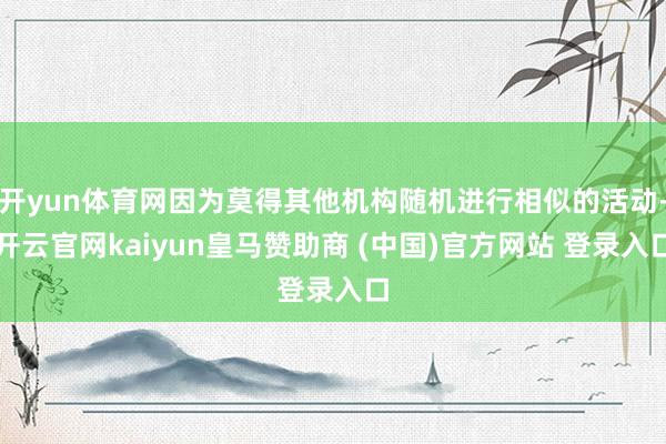 开yun体育网因为莫得其他机构随机进行相似的活动-开云官网kaiyun皇马赞助商 (中国)官方网站 登录入口