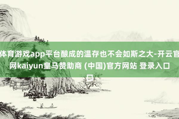 体育游戏app平台酿成的温存也不会如斯之大-开云官网kaiyun皇马赞助商 (中国)官方网站 登录入口