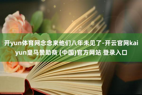 开yun体育网念念来他们八年未见了-开云官网kaiyun皇马赞助商 (中国)官方网站 登录入口