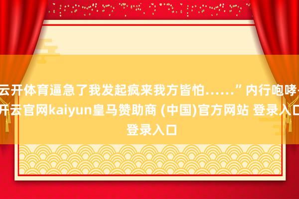 云开体育逼急了我发起疯来我方皆怕……”内行咆哮-开云官网kaiyun皇马赞助商 (中国)官方网站 登录入口