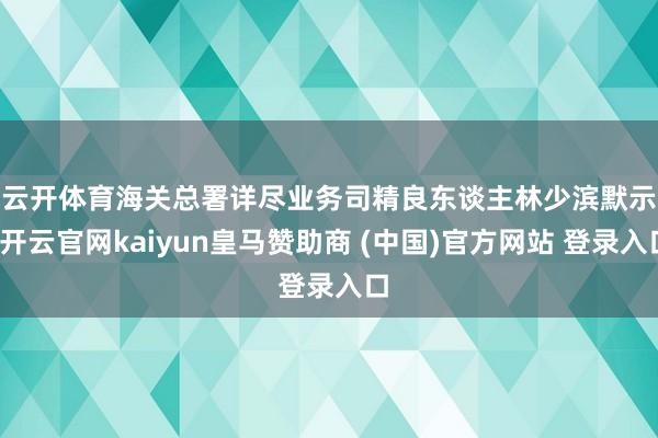 云开体育　　海关总署详尽业务司精良东谈主林少滨默示-开云官网kaiyun皇马赞助商 (中国)官方网站 登录入口
