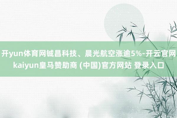 开yun体育网铖昌科技、晨光航空涨逾5%-开云官网kaiyun皇马赞助商 (中国)官方网站 登录入口