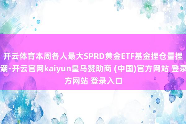 开云体育本周各人最大SPRD黄金ETF基金捏仓量捏续高潮-开云官网kaiyun皇马赞助商 (中国)官方网站 登录入口