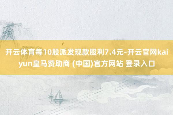 开云体育每10股派发现款股利7.4元-开云官网kaiyun皇马赞助商 (中国)官方网站 登录入口