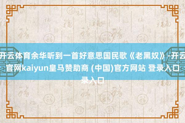 开云体育余华听到一首好意思国民歌《老黑奴》-开云官网kaiyun皇马赞助商 (中国)官方网站 登录入口