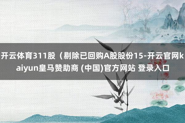 开云体育311股（剔除已回购A股股份15-开云官网kaiyun皇马赞助商 (中国)官方网站 登录入口