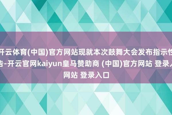 开云体育(中国)官方网站现就本次鼓舞大会发布指示性公告-开云官网kaiyun皇马赞助商 (中国)官方网站 登录入口