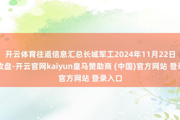 开云体育往返信息汇总长城军工2024年11月22日涨停收盘-开云官网kaiyun皇马赞助商 (中国)官方网站 登录入口