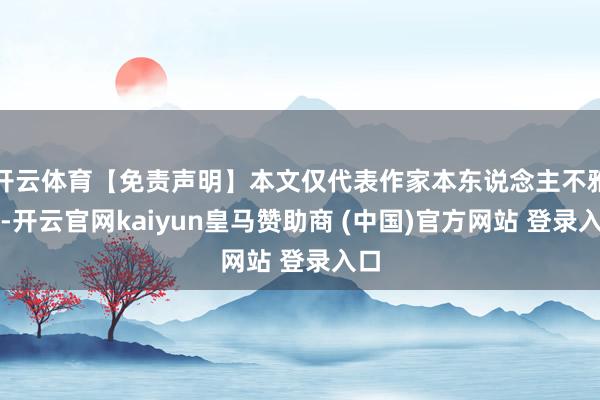 开云体育【免责声明】本文仅代表作家本东说念主不雅点-开云官网kaiyun皇马赞助商 (中国)官方网站 登录入口