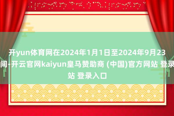 开yun体育网在2024年1月1日至2024年9月23日历间-开云官网kaiyun皇马赞助商 (中国)官方网站 登录入口