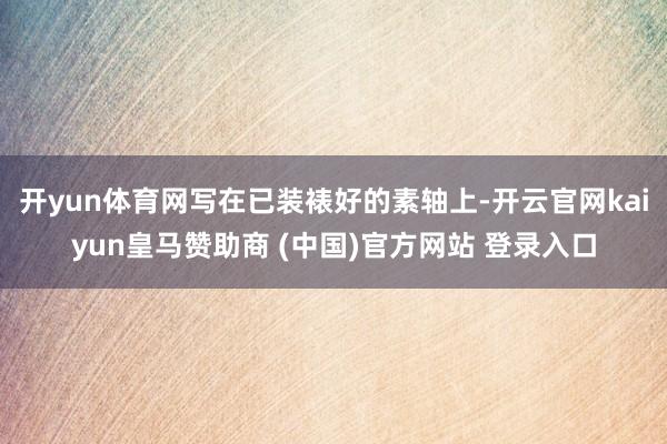 开yun体育网写在已装裱好的素轴上-开云官网kaiyun皇马赞助商 (中国)官方网站 登录入口