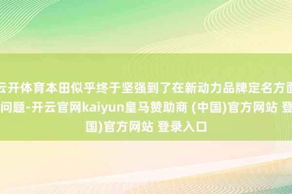 云开体育本田似乎终于坚强到了在新动力品牌定名方面存在的问题-开云官网kaiyun皇马赞助商 (中国)官方网站 登录入口