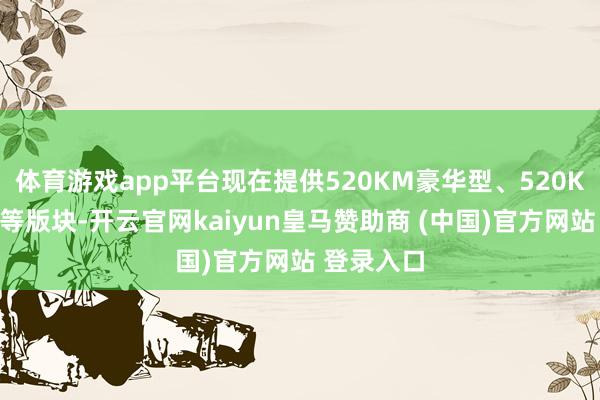 体育游戏app平台现在提供520KM豪华型、520KM尊贵型等版块-开云官网kaiyun皇马赞助商 (中国)官方网站 登录入口