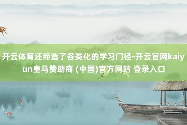 开云体育还缔造了各类化的学习门径-开云官网kaiyun皇马赞助商 (中国)官方网站 登录入口