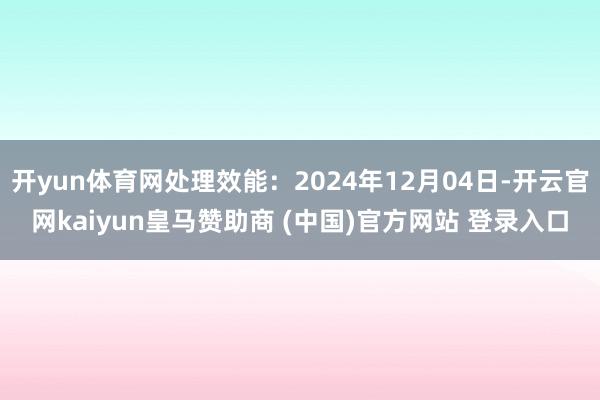 开yun体育网处理效能:2024年12月04日-开云官网kaiyun皇马赞助商 (中国)官方网站 登录入口
