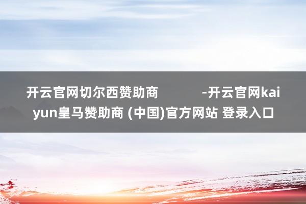 开云官网切尔西赞助商 -开云官网kaiyun皇马赞助商 (中国)官方网站 登录入口