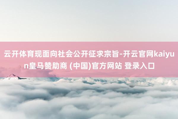 云开体育现面向社会公开征求宗旨-开云官网kaiyun皇马赞助商 (中国)官方网站 登录入口