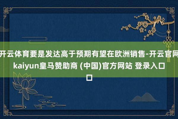 开云体育要是发达高于预期有望在欧洲销售-开云官网kaiyun皇马赞助商 (中国)官方网站 登录入口