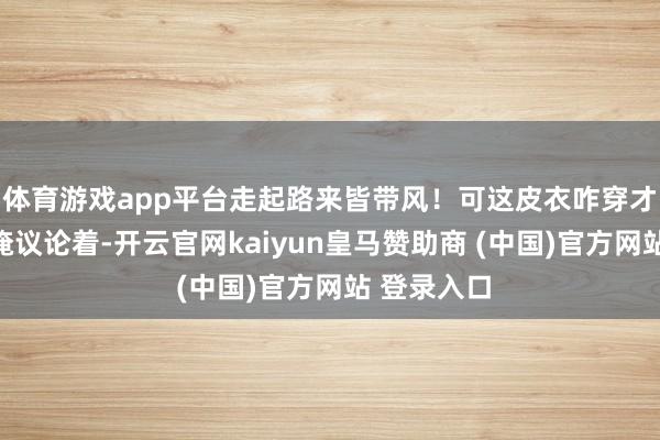体育游戏app平台走起路来皆带风!可这皮衣咋穿才顺眼呢?俺议论着-开云官网kaiyun皇马赞助商 (中国)官方网站 登录入口