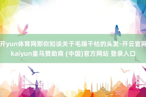 开yun体育网那你知谈关于毛躁干枯的头发-开云官网kaiyun皇马赞助商 (中国)官方网站 登录入口