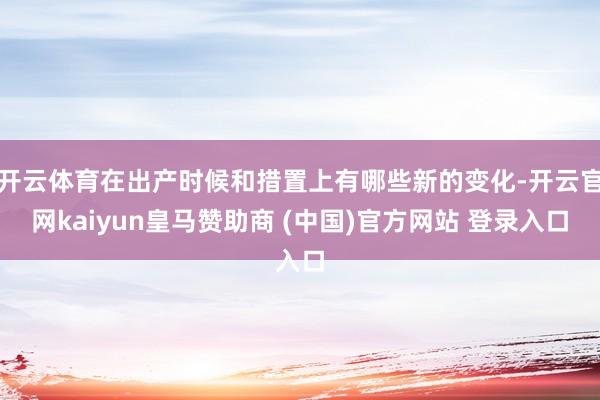 开云体育在出产时候和措置上有哪些新的变化-开云官网kaiyun皇马赞助商 (中国)官方网站 登录入口
