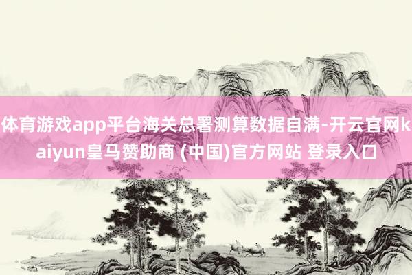 体育游戏app平台海关总署测算数据自满-开云官网kaiyun皇马赞助商 (中国)官方网站 登录入口