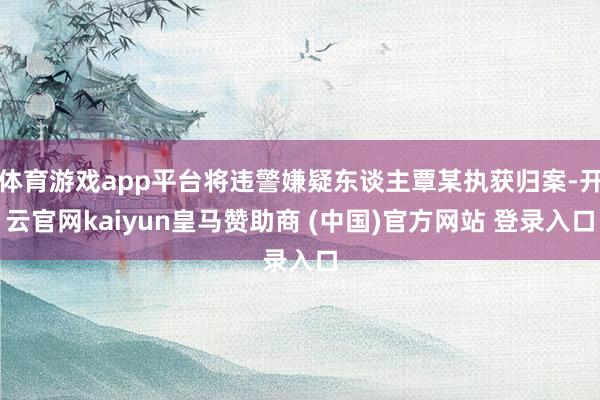 体育游戏app平台将违警嫌疑东谈主覃某执获归案-开云官网kaiyun皇马赞助商 (中国)官方网站 登录入口