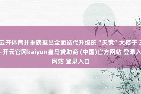 云开体育并重磅推出全面迭代升级的“天镜”大模子 3.0-开云官网kaiyun皇马赞助商 (中国)官方网站 登录入口