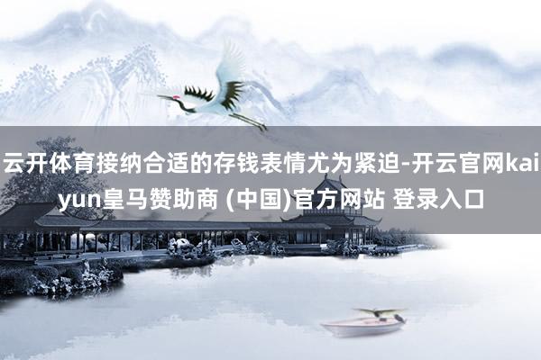 云开体育接纳合适的存钱表情尤为紧迫-开云官网kaiyun皇马赞助商 (中国)官方网站 登录入口