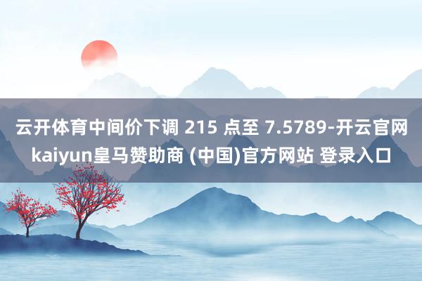 云开体育中间价下调 215 点至 7.5789-开云官网kaiyun皇马赞助商 (中国)官方网站 登录入口