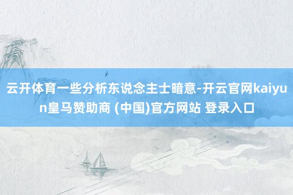 云开体育一些分析东说念主士暗意-开云官网kaiyun皇马赞助商 (中国)官方网站 登录入口