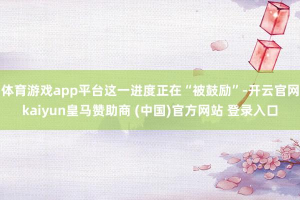体育游戏app平台这一进度正在“被鼓励”-开云官网kaiyun皇马赞助商 (中国)官方网站 登录入口
