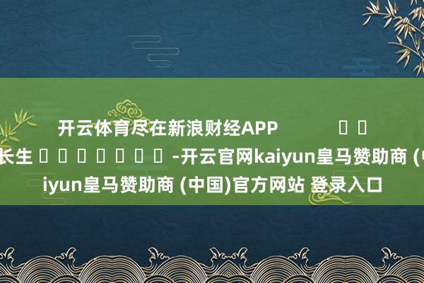 开云体育尽在新浪财经APP            						职守剪辑：王长生 							-开云官网kaiyun皇马赞助商 (中国)官方网站 登录入口