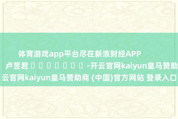体育游戏app平台尽在新浪财经APP            						包袱裁剪：卢昱君 							-开云官网kaiyun皇马赞助商 (中国)官方网站 登录入口