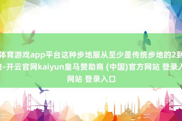 体育游戏app平台这种步地服从至少是传统步地的2到5倍-开云官网kaiyun皇马赞助商 (中国)官方网站 登录入口