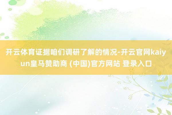 开云体育　　证据咱们调研了解的情况-开云官网kaiyun皇马赞助商 (中国)官方网站 登录入口
