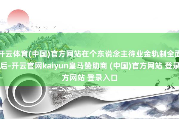 开云体育(中国)官方网站在个东说念主待业金轨制全面推开后-开云官网kaiyun皇马赞助商 (中国)官方网站 登录入口