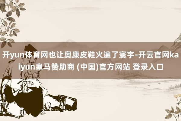 开yun体育网也让奥康皮鞋火遍了寰宇-开云官网kaiyun皇马赞助商 (中国)官方网站 登录入口
