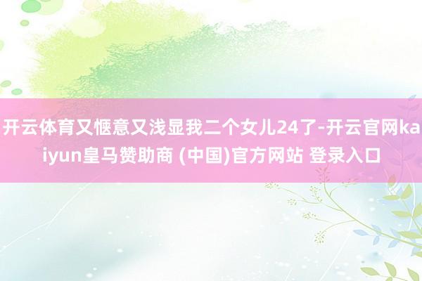 开云体育又惬意又浅显我二个女儿24了-开云官网kaiyun皇马赞助商 (中国)官方网站 登录入口