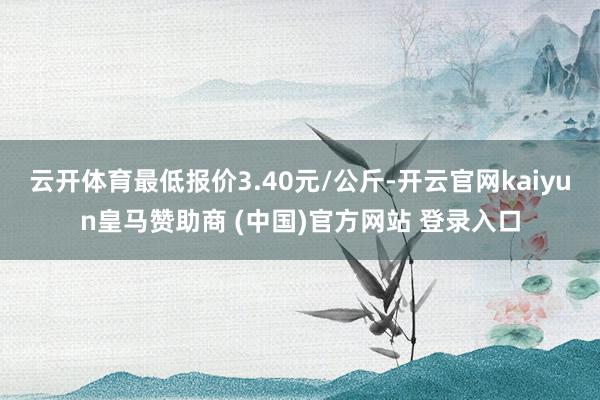云开体育最低报价3.40元/公斤-开云官网kaiyun皇马赞助商 (中国)官方网站 登录入口