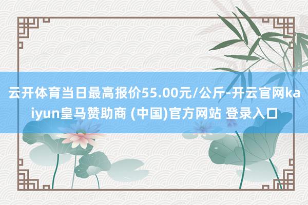 云开体育当日最高报价55.00元/公斤-开云官网kaiyun皇马赞助商 (中国)官方网站 登录入口