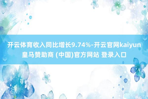开云体育收入同比增长9.74%-开云官网kaiyun皇马赞助商 (中国)官方网站 登录入口