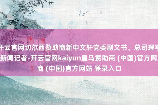 开云官网切尔西赞助商新中文轩党委副文书、总司理李强告诉封面新闻记者-开云官网kaiyun皇马赞助商 (中国)官方网站 登录入口