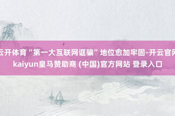 云开体育“第一大互联网诓骗”地位愈加牢固-开云官网kaiyun皇马赞助商 (中国)官方网站 登录入口