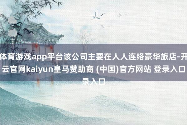 体育游戏app平台该公司主要在人人连络豪华旅店-开云官网kaiyun皇马赞助商 (中国)官方网站 登录入口