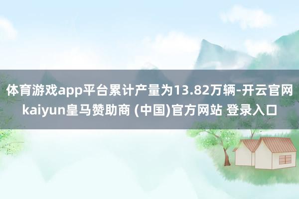 体育游戏app平台累计产量为13.82万辆-开云官网kaiyun皇马赞助商 (中国)官方网站 登录入口