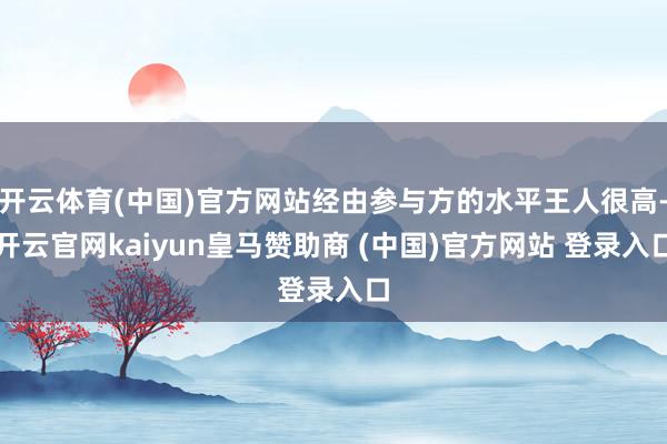开云体育(中国)官方网站经由参与方的水平王人很高-开云官网kaiyun皇马赞助商 (中国)官方网站 登录入口