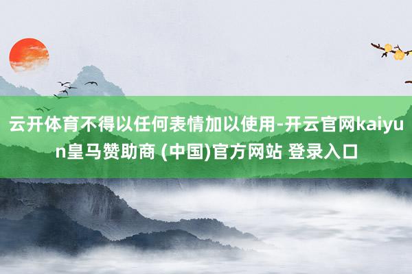 云开体育不得以任何表情加以使用-开云官网kaiyun皇马赞助商 (中国)官方网站 登录入口