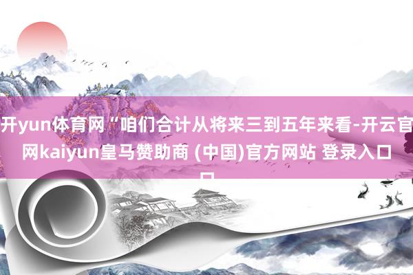 开yun体育网“咱们合计从将来三到五年来看-开云官网kaiyun皇马赞助商 (中国)官方网站 登录入口
