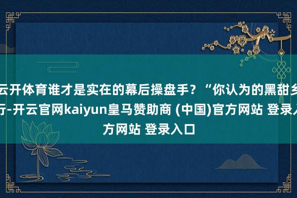 云开体育谁才是实在的幕后操盘手?“你认为的黑甜乡旅行-开云官网kaiyun皇马赞助商 (中国)官方网站 登录入口